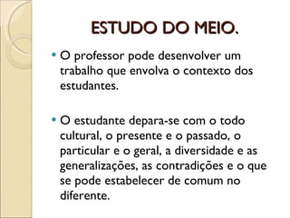 ESTUDO DO MEIO. O professor pode desenvolver um trabalho que envolva o contexto dos estudantes. O estudante depara-se com o todo cultural, o presente e o passado, o particular e o geral, a diversidade e as generalizações, as contradições e o que se pode estabelecer de comum no diferente. 