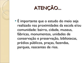 ATENÇÃO... É importante que o estudo do meio seja realizado nas proximidades da escola e/ou comunidade: bairro, cidade, museus, fábricas, monumentos, unidades de conservação e preservação, bibliotecas, prédios públicos, praças, fazendas, parques, nascentes de rios. 