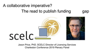 Jason Price, PhD. SCELC Director of Licensing Services
Charleston Conference 2019 Plenary Panel
A collaborative imperative?
The read to publish funding gap
 