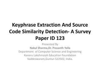 Keyphrase Extraction And Source
Code Similarity Detection- A Survey
Paper ID 123
Presented By
Nakul Sharma,Dr. Prasanth Yalla
Department of Computer Science and Engineering
Koneru Lakshmaiah Education Foundation
Vaddeswaram,Guntur-522502, India.
 