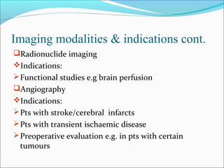 Imaging modalities & indications cont.
Radionuclide imaging
Indications:
Functional studies e.g brain perfusion
Angiography
Indications:
Pts with stroke/cerebral infarcts
Pts with transient ischaemic disease
Preoperative evaluation e.g. in pts with certain
tumours
 