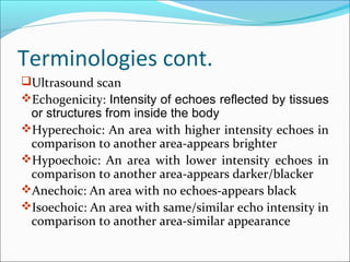 Terminologies cont.
Ultrasound scan
Echogenicity: Intensity of echoes reflected by tissues
or structures from inside the body
Hyperechoic: An area with higher intensity echoes in
comparison to another area-appears brighter
Hypoechoic: An area with lower intensity echoes in
comparison to another area-appears darker/blacker
Anechoic: An area with no echoes-appears black
Isoechoic: An area with same/similar echo intensity in
comparison to another area-similar appearance
 