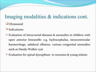 Imaging modalities & indications cont.
Ultrasound
Indications:
 Evaluation of intracranial diseases & anomalies in children with
open anterior fontanelle: e.g. hydrocephalus, intraventricular
haemorrhage, subdural effusion, various congenital anomalies
such as Dandy-Walker cyst
 Evaluation for spinal dysraphism in neonates & young infants
 