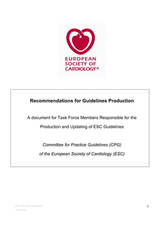 ESC/Task Force Instructions
13/12/2010 -
1
Recommendations for Guidelines Production
A document for Task Force Members Responsible for the
Production and Updating of ESC Guidelines
Committee for Practice Guidelines (CPG)
of the European Society of Cardiology (ESC)
 