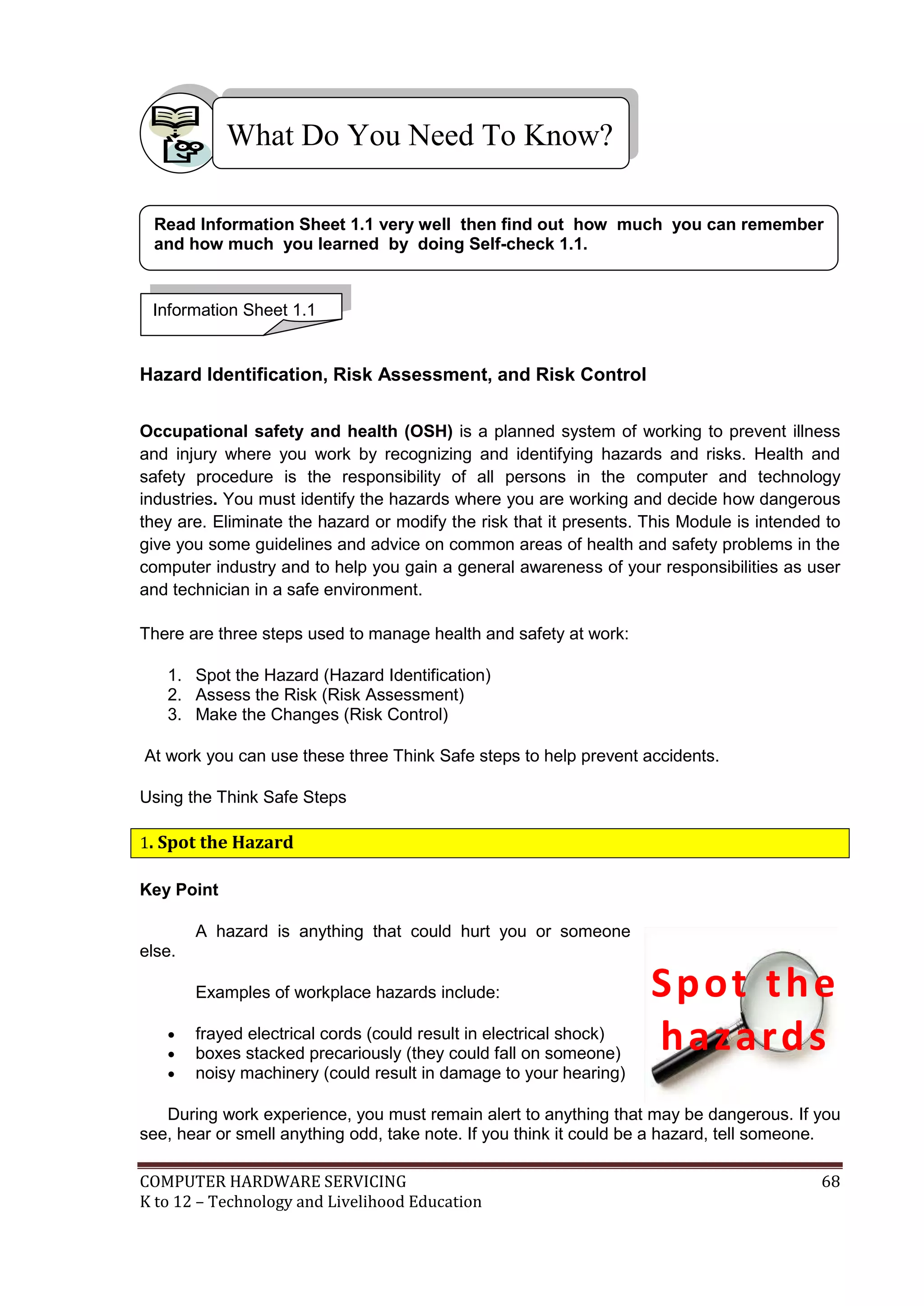 COMPUTER HARDWARE SERVICING 68
K to 12 – Technology and Livelihood Education
Hazard Identification, Risk Assessment, and Risk Control
Occupational safety and health (OSH) is a planned system of working to prevent illness
and injury where you work by recognizing and identifying hazards and risks. Health and
safety procedure is the responsibility of all persons in the computer and technology
industries. You must identify the hazards where you are working and decide how dangerous
they are. Eliminate the hazard or modify the risk that it presents. This Module is intended to
give you some guidelines and advice on common areas of health and safety problems in the
computer industry and to help you gain a general awareness of your responsibilities as user
and technician in a safe environment.
There are three steps used to manage health and safety at work:
1. Spot the Hazard (Hazard Identification)
2. Assess the Risk (Risk Assessment)
3. Make the Changes (Risk Control)
At work you can use these three Think Safe steps to help prevent accidents.
Using the Think Safe Steps
1. Spot the Hazard
Key Point
A hazard is anything that could hurt you or someone
else.
Examples of workplace hazards include:
 frayed electrical cords (could result in electrical shock)
 boxes stacked precariously (they could fall on someone)
 noisy machinery (could result in damage to your hearing)
During work experience, you must remain alert to anything that may be dangerous. If you
see, hear or smell anything odd, take note. If you think it could be a hazard, tell someone.
What Do You Need To Know?
Information Sheet 1.1
Read Information Sheet 1.1 very well then find out how much you can remember
and how much you learned by doing Self-check 1.1.
Spot the
hazards
 