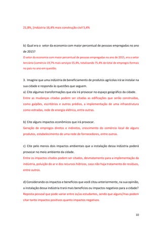 10
21,8%, (indústria 16,4% mais construção civil 5,4%
b) Qual era o setor da economia com maior percentual de pessoas empregadas no ano
de 2015?
O setor da economia com maior percentual de pessoas empregadas no ano de 2015, era o setor
terciário (comércio 19,7% mais serviços 55,4%, totalizando 75,4% do total de empregos formais
no país no ano em questão.
3. Imagine que uma indústria de beneficiamento de produtos agrícolas irá se instalar na
sua cidade e responda às questões que seguem.
a) Cite algumas transformações que ela irá provocar no espaço geográfico da cidade.
Entre as mudanças citadas podem ser citadas as edificações que serão construídas,
como galpões, escritórios e outros prédios, a implementação de uma infraestrutura
como estradas, rede de energia elétrica, entre outras.
b) Cite alguns impactos econômicos que irá provocar.
Geração de empregos diretos e indiretos, crescimento do comércio local de alguns
produtos, estabelecimento de uma rede de fornecedores, entre outras.
c) Cite pelo menos dois impactos ambientais que a instalação dessa indústria poderá
provocar no meio ambiente da cidade.
Entre os impactos citados podem ser citados, desmatamento para a implementação da
indústria, poluição do ar e dos recursos hídricos, caso não haja tratamento de resíduos,
entre outros.
d) Considerando os impactos e benefícios que você citou anteriormente, na sua opinião,
a instalação dessa indústria trará mais benefícios ou impactos negativos para a cidade?
Reposta pessoal que pode variar entre os/as estudantes, sendo que alguns/mas podem
citar tanto impactos positivos quanto impactos negativos.
 