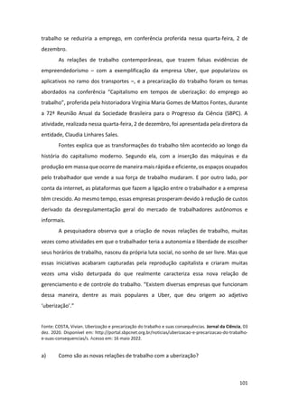 101
trabalho se reduziria a emprego, em conferência proferida nessa quarta-feira, 2 de
dezembro.
As relações de trabalho contemporâneas, que trazem falsas evidências de
empreendedorismo – com a exemplificação da empresa Uber, que popularizou os
aplicativos no ramo dos transportes –, e a precarização do trabalho foram os temas
abordados na conferência “Capitalismo em tempos de uberização: do emprego ao
trabalho”, proferida pela historiadora Virgínia Maria Gomes de Mattos Fontes, durante
a 72ª Reunião Anual da Sociedade Brasileira para o Progresso da Ciência (SBPC). A
atividade, realizada nessa quarta-feira, 2 de dezembro, foi apresentada pela diretora da
entidade, Claudia Linhares Sales.
Fontes explica que as transformações do trabalho têm acontecido ao longo da
história do capitalismo moderno. Segundo ela, com a inserção das máquinas e da
produção em massa que ocorre de maneira mais rápida e eficiente, os espaços ocupados
pelo trabalhador que vende a sua força de trabalho mudaram. E por outro lado, por
conta da internet, as plataformas que fazem a ligação entre o trabalhador e a empresa
têm crescido. Ao mesmo tempo, essas empresas prosperam devido à redução de custos
derivado da desregulamentação geral do mercado de trabalhadores autônomos e
informais.
A pesquisadora observa que a criação de novas relações de trabalho, muitas
vezes como atividades em que o trabalhador teria a autonomia e liberdade de escolher
seus horários de trabalho, nasceu da própria luta social, no sonho de ser livre. Mas que
essas iniciativas acabaram capturadas pela reprodução capitalista e criaram muitas
vezes uma visão deturpada do que realmente caracteriza essa nova relação de
gerenciamento e de controle do trabalho. “Existem diversas empresas que funcionam
dessa maneira, dentre as mais populares a Uber, que deu origem ao adjetivo
‘uberização’.”
Fonte: COSTA, Vivian. Uberização e precarização do trabalho e suas consequências. Jornal da Ciência, 03
dez. 2020. Disponível em: http://portal.sbpcnet.org.br/noticias/uberizacao-e-precarizacao-do-trabalho-
e-suas-consequencias/s. Acesso em: 16 maio 2022.
a) Como são as novas relações de trabalho com a uberização?
 