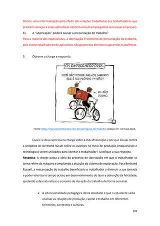 102
Ocorre uma informalização para efeito das relações trabalhistas (os trabalhadores que
prestam serviços a esses aplicativos não têm vínculo empregatício com essas empresas).
b) A “uberização” poderá causar a precarização do trabalho?
Para a maioria dos especialistas, a uberização é sinônimo de precarização do trabalho,
pois esses trabalhadores de aplicativos não gozam dos direitos ou garantias trabalhistas.
3. Observe a charge e responda.
Fonte: https://cursoenemgratuito.com.br/uberizacao-do-trabalho. Acesso em: 16 maio 2022.
Qual é a ideia expressa na charge sobre a industrialização e por que ela vai contra
a proposta de Bertrand Russel sobre os avanços no meio de produção (maquinários e
tecnologias) serem utilizados para libertar o trabalhador? Justifique a sua resposta.
Resposta: A charge passa a ideia do processo de uberização em que o trabalhador se
torna refém da máquina e ampliando a atuação do sistema de exploração. Para Bertrand
Russell, a mecanização do trabalho beneficiaria o trabalhador a diminuir a sua jornada
e poder valorizar o tempo ocioso em desenvolvimento do lazer e obtenção da felicidade,
ajudando a desnaturalizar o conceito de duração do trabalho de forma semanal.
➢ A intencionalidade pedagógica desta atividade é que o estudante saiba
analisar as relações de produção, capital e trabalho em diferentes
territórios, contextos e culturas.
 