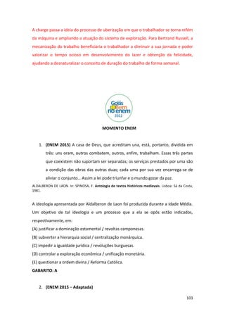 103
A charge passa a ideia do processo de uberização em que o trabalhador se torna refém
da máquina e ampliando a atuação do sistema de exploração. Para Bertrand Russell, a
mecanização do trabalho beneficiaria o trabalhador a diminuir a sua jornada e poder
valorizar o tempo ocioso em desenvolvimento do lazer e obtenção da felicidade,
ajudando a desnaturalizar o conceito de duração do trabalho de forma semanal.
MOMENTO ENEM
1. (ENEM 2015) A casa de Deus, que acreditam una, está, portanto, dividida em
três: uns oram, outros combatem, outros, enfim, trabalham. Essas três partes
que coexistem não suportam ser separadas; os serviços prestados por uma são
a condição das obras das outras duas; cada uma por sua vez encarrega-se de
aliviar o conjunto… Assim a lei pode triunfar e o mundo gozar da paz.
ALDALBERON DE LAON. In: SPINOSA, F. Antologia de textos históricos medievais. Lisboa: Sá da Costa,
1981.
A ideologia apresentada por Aldalberon de Laon foi produzida durante a Idade Média.
Um objetivo de tal ideologia e um processo que a ela se opôs estão indicados,
respectivamente, em:
(A) justificar a dominação estamental / revoltas camponesas.
(B) subverter a hierarquia social / centralização monárquica.
(C) impedir a igualdade jurídica / revoluções burguesas.
(D) controlar a exploração econômica / unificação monetária.
(E) questionar a ordem divina / Reforma Católica.
GABARITO: A
2. (ENEM 2015 – Adaptada)
 