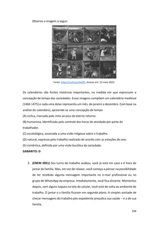 104
Observe a imagem a seguir.
Fonte: https://cutt.ly/uHsStFI. Acesso em: 12 maio 2022.
Os calendários são fontes históricas importantes, na medida em que expressam a
concepção de tempo das sociedades. Essas imagens compõem um calendário medieval
(1460-1475) e cada uma delas representa um mês, de janeiro a dezembro. Com base na
análise do calendário, apreende-se uma concepção de tempo
(A) cíclica, marcada pelo mito arcaico do eterno retorno.
(B) humanista, identificada pelo controle das horas de atividade por parte do
trabalhador.
(C) escatológica, associada a uma visão religiosa sobre o trabalho.
(D) natural, expressa pelo trabalho realizado de acordo com as estações do ano.
(E) romântica, definida por uma visão bucólica da sociedade.
GABARITO: D
3. (ENEM 2021) Seu turno de trabalho acabou, você já está em casa e é hora do
jantar da família. Mas, em vez de relaxar, você começa a pensar na possibilidade
de ter recebido alguma mensagem importante no e-mail profissional ou no
grupo de WhatsApp da empresa. Imediatamente, você fica distante. Momentos
depois, com alguns toques na tela do celular, você está de volta ao ambiente de
trabalho. O jantar e a família ficaram em segundo plano. A simples vontade de
checar mensagens do trabalho pós-expediente prejudica sua saúde – e a de sua
família.
 