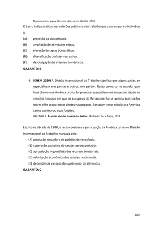 105
Disponível em: www.bbc.com. Acesso em: 04 dez. 2018.
O texto indica práticas nas relações cotidianas do trabalho que causam para o indivíduo
a:
(A) proteção da vida privada.
(B) ampliação de atividades extras.
(C) elevação de tapas burocráticas.
(D) diversificação do lazer recreativo.
(E) desobrigação de afazeres domésticos.
GABARITO: B
4. (ENEM 2020) A Divisão Internacional do Trabalho significa que alguns países se
especializam em ganhar e outros, em perder. Nossa comarca no mundo, que
hoje chamamos América Latina, foi precoce: especializou-se em perder desde os
remotos tempos em que os europeus do Renascimento se aventuraram pelos
mares e lhe cravaram os dentes na garganta. Passaram-se os séculos e a América
Latina aprimorou suas funções.
GALEANO, E. As veias abertas da América Latina. São Paulo: Paz e Terra, 1978.
Escrito na década de 1970, o texto considera a participação da América Latina na Divisão
Internacional do Trabalho marcada pela:
(A) produção inovadora de padrões de tecnologia.
(B) superação paulatina do caráter agroexportador.
(C) apropriação imperialista dos recursos territoriais.
(D) valorização econômica dos saberes tradicionais.
(E) dependência externa do suprimento de alimentos.
GABARITO: C
 