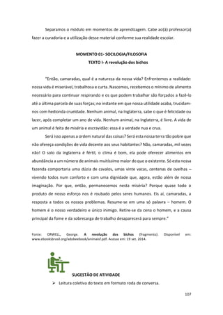 107
Separamos o módulo em momentos de aprendizagem. Cabe ao(à) professor(a)
fazer a curadoria e a utilização desse material conforme sua realidade escolar.
MOMENTO 01- SOCILOGIA/FILOSOFIA
TEXTO I- A revolução dos bichos
“Então, camaradas, qual é a natureza da nossa vida? Enfrentemos a realidade:
nossa vida é miserável, trabalhosa e curta. Nascemos, recebemos o mínimo de alimento
necessário para continuar respirando e os que podem trabalhar são forçados a fazê-lo
até a última parcela de suas forças; no instante em que nossa utilidade acaba, trucidam-
nos com hedionda crueldade. Nenhum animal, na Inglaterra, sabe o que é felicidade ou
lazer, após completar um ano de vida. Nenhum animal, na Inglaterra, é livre. A vida de
um animal é feita de miséria e escravidão: essa é a verdade nua e crua.
Será isso apenas a ordem natural das coisas? Será esta nossa terra tão pobre que
não ofereça condições de vida decente aos seus habitantes? Não, camaradas, mil vezes
não! O solo da Inglaterra é fértil, o clima é bom, ela pode oferecer alimentos em
abundância a um número de animais muitíssimo maior do que o existente. Só esta nossa
fazenda comportaria uma dúzia de cavalos, umas vinte vacas, centenas de ovelhas –
vivendo todos num conforto e com uma dignidade que, agora, estão além de nossa
imaginação. Por que, então, permanecemos nesta miséria? Porque quase todo o
produto de nosso esforço nos é roubado pelos seres humanos. Eis aí, camaradas, a
resposta a todos os nossos problemas. Resume-se em uma só palavra – homem. O
homem é o nosso verdadeiro e único inimigo. Retire-se da cena o homem, e a causa
principal da fome e da sobrecarga de trabalho desaparecerá para sempre.”
Fonte: ORWELL, George. A revolução dos bichos (fragmento). Disponível em:
www.ebooksbrasil.org/adobeebook/animaisf.pdf. Acesso em: 19 set. 2014.
SUGESTÃO DE ATIVIDADE
➢ Leitura coletiva do texto em formato roda de conversa.
 