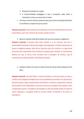 108
➢ Responda às perguntas a seguir.
➢ A intencionalidade pedagógica é que o estudante saiba inferir e
interpretar o tema ou assunto de um texto.
1. Com base no texto anterior, podemos dizer que a obra A revolução dos bichos
é uma fábula a respeito de que assunto?
Resposta esperada: O livro trata da insurreição dos animais de uma fazenda contra seus
proprietários, que criam centenas de animais visando ao lucro.
2. Quem é o grande vilão dessa ficção e por que ela se passa na Inglaterra?
Resposta esperada: O grande vilão dessa história é o ser humano, que tem a
propriedade da fazenda, onde os personagens são explorados. A história certamente se
passa na Inglaterra porque, além de ser berço do autor do romance, é o lugar onde
ocorreram dois importantes fatos históricos evocados pela narrativa: os cercamentos
(prática em que as terras eram cercadas para a pastagem de ovelhas, cuja lã
impulsionava a indústria têxtil) e a Revolução Industrial.
3. Explique a fábula com base na ideia de luta de classes desenvolvida por Karl
Marx.
Resposta esperada: Para Karl Marx, o motor da história é a luta de classes, ou seja, o
conflito entre categorias antagônicas de uma sociedade (os oprimidos e os opressores).
Do lado opressor, agem os proprietários das fábricas e indústrias, explorando a mão de
obra proletária. Aos trabalhadores resta lutar contra essa condição a eles imposta. Tanto
a exploração quanto a insurgência são tratadas na obra de George Orwell. Do lado da
classe explorada e insurgente estão os animais criados na fazenda e, do outro, os
fazendeiros.
 