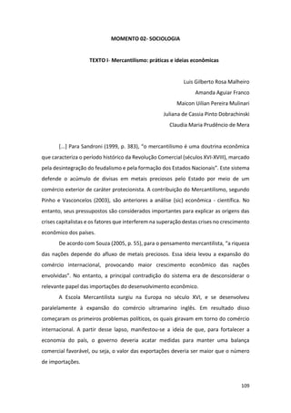 109
MOMENTO 02- SOCIOLOGIA
TEXTO I- Mercantilismo: práticas e ideias econômicas
Luis Gilberto Rosa Malheiro
Amanda Aguiar Franco
Maicon Uilian Pereira Mulinari
Juliana de Cassia Pinto Dobrachinski
Claudia Maria Prudêncio de Mera
[...] Para Sandroni (1999, p. 383), “o mercantilismo é uma doutrina econômica
que caracteriza o período histórico da Revolução Comercial (séculos XVI-XVIII), marcado
pela desintegração do feudalismo e pela formação dos Estados Nacionais”. Este sistema
defende o acúmulo de divisas em metais preciosos pelo Estado por meio de um
comércio exterior de caráter protecionista. A contribuição do Mercantilismo, segundo
Pinho e Vasconcelos (2003), são anteriores a análise (sic) econômica - científica. No
entanto, seus pressupostos são considerados importantes para explicar as origens das
crises capitalistas e os fatores que interferem na superação destas crises no crescimento
econômico dos países.
De acordo com Souza (2005, p. 55), para o pensamento mercantilista, “a riqueza
das nações depende do afluxo de metais preciosos. Essa ideia levou a expansão do
comércio internacional, provocando maior crescimento econômico das nações
envolvidas”. No entanto, a principal contradição do sistema era de desconsiderar o
relevante papel das importações do desenvolvimento econômico.
A Escola Mercantilista surgiu na Europa no século XVI, e se desenvolveu
paralelamente à expansão do comércio ultramarino inglês. Em resultado disso
começaram os primeiros problemas políticos, os quais giravam em torno do comércio
internacional. A partir desse lapso, manifestou-se a ideia de que, para fortalecer a
economia do país, o governo deveria acatar medidas para manter uma balança
comercial favorável, ou seja, o valor das exportações deveria ser maior que o número
de importações.
 