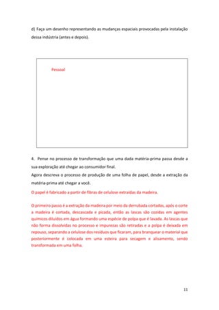 11
d) Faça um desenho representando as mudanças espaciais provocadas pela instalação
dessa indústria (antes e depois).
Pessoal
4. Pense no processo de transformação que uma dada matéria-prima passa desde a
sua exploração até chegar ao consumidor final.
Agora descreva o processo de produção de uma folha de papel, desde a extração da
matéria-prima até chegar a você.
O papel é fabricado a partir de fibras de celulose extraídas da madeira.
O primeiro passo é a extração da madeira por meio da derrubada cortadas, após o corte
a madeira é cortada, descascada e picada, então as lascas são cozidas em agentes
químicos diluídos em água formando uma espécie de polpa que é lavada. As lascas que
não forma dissolvidas no processo e impurezas são retiradas e a polpa é deixada em
repouso, separando a celulose dos resíduos que ficaram, para branquear o material que
posteriormente é colocada em uma esteira para secagem e alisamento, sendo
transformada em uma folha.
 