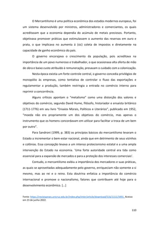 110
O Mercantilismo é uma política econômica dos estados modernos europeus, foi
um sistema desenvolvido por ministros, administradores e comerciantes, os quais
acreditavam que a economia dependia do acúmulo de metais preciosos. Portanto,
objetivava promover práticas que estimulassem o aumento das reservas em ouro e
prata, o que implicava no aumenta á (sic) coleta de impostos e diretamente na
capacidade de ganho econômico do país.
O governo encorajava o crescimento da população, pois acreditava na
importância de um povo numeroso e trabalhador, o que ocasionava alta oferta de mão
de obra e baixo custo atribuído à remuneração, presavam o cuidado com a colonização.
Nesta época existia um forte controle central, o governo concedia privilégios de
monopólio às empresas, como tentativa de controlar o fluxo das exportações e
regulamentar a produção, também restringia a entrada no comércio interno para
reprimir a concorrência.
Alguns críticos apontam o “metalismo” como uma distorção dos valores e
objetivos do comércio, segundo David Hume, filósofo, historiador e ensaísta britânico
(1711-1776) em seu livro “Ensaios Morais, Políticos e Literários”, publicado em 1952,
“moeda não era propriamente um dos objetivos do comércio, mas apenas o
instrumento que os homens concordavam em utilizar para facilitar a troca de um bem
por outro”.
Para Sandroni (1999, p. 383) os princípios básicos do mercantilismo levaram o
Estado a incrementar o bem-estar nacional, ainda que em detrimento de seus vizinhos
e colônias. Essa concepção levava a um intenso protecionismo estatal e a uma ampla
intervenção do Estado na economia. ‘Uma forte autoridade central era tida como
essencial para a expansão de mercados e para a proteção dos interesses comerciais’.
Contudo, o mercantilismo exibiu a importância dos mercadores e suas práticas,
as quais se aproveitadas adequadamente pelo governo, enriqueciam não somente a si
mesmo, mas ao rei e o reino. Esta doutrina enfatiza a importância do comércio
internacional e promove o nacionalismo, fatores que contribuem até hoje para o
desenvolvimento econômico. [...]
Fonte: https://revistaanais.unicruz.edu.br/index.php/inter/article/download/516/1111/3491. Acesso
em 23 de junho 2022.
 