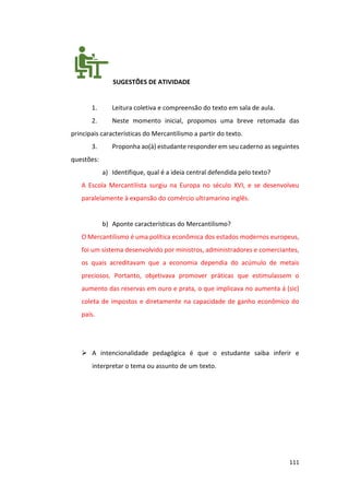 111
SUGESTÕES DE ATIVIDADE
1. Leitura coletiva e compreensão do texto em sala de aula.
2. Neste momento inicial, propomos uma breve retomada das
principais características do Mercantilismo a partir do texto.
3. Proponha ao(à) estudante responder em seu caderno as seguintes
questões:
a) Identifique, qual é a ideia central defendida pelo texto?
A Escola Mercantilista surgiu na Europa no século XVI, e se desenvolveu
paralelamente à expansão do comércio ultramarino inglês.
b) Aponte características do Mercantilismo?
O Mercantilismo é uma política econômica dos estados modernos europeus,
foi um sistema desenvolvido por ministros, administradores e comerciantes,
os quais acreditavam que a economia dependia do acúmulo de metais
preciosos. Portanto, objetivava promover práticas que estimulassem o
aumento das reservas em ouro e prata, o que implicava no aumenta á (sic)
coleta de impostos e diretamente na capacidade de ganho econômico do
país.
➢ A intencionalidade pedagógica é que o estudante saiba inferir e
interpretar o tema ou assunto de um texto.
 
