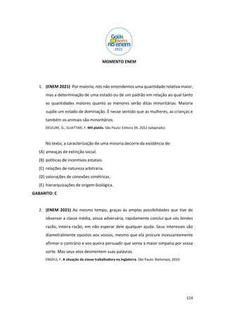 114
MOMENTO ENEM
1. (ENEM 2021) Por maioria, nós não entendemos uma quantidade relativa maior,
mas a determinação de uma estado ou de um padrão em relação ao qual tanto
as quantidades maiores quanto as menores serão ditas minoritárias. Maioria
supõe um estado de dominação. É nesse sentido que as mulheres, as crianças e
também os animais são minoritários.
DELEUXE, G.; GUATTARI, F. Mil platôs. São Paulo: Editora 34, 2012 (adaptado).
No texto, a caracterização de uma minoria decorre da existência de:
(A) ameaças de extinção social.
(B) políticas de incentivos estatais.
(C) relações de natureza arbitrária.
(D) valorações de conexões simétricas.
(E) hierarquizações de origem biológica.
GABARITO: C
2. (ENEM 2021) Ao mesmo tempo, graças às amplas possibilidades que tive de
observar a classe média, vossa adversária, rapidamente concluí que vós tendes
razão, inteira razão, em não esperar dele qualquer ajuda. Seus interesses são
diametralmente opostos aos vossos, mesmo que ela procure incessantemente
afirmar o contrário e vos queira persuadir que sente a maior simpatia por vossa
sorte. Mas seus atos desmentem suas palavras.
ENGELS, F. A situação da classe trabalhadora na Inglaterra. São Paulo: Boitempo, 2010.
 