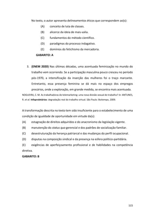 115
No texto, o autor apresenta delineamentos éticos que correspondem ao(s):
(A) conceito de luta de classes.
(B) alicerce da ideia de mais-valia.
(C) fundamentos do método científico.
(D) paradigmas do processo indagativo.
(E) domínios do fetichismo da mercadoria.
GABARITO: A
3. (ENEM 2020) Nas últimas décadas, uma acentuada feminização no mundo do
trabalho vem ocorrendo. Se a participação masculina pouco cresceu no período
pós-1970, a intensificação da inserção das mulheres foi o traço marcante.
Entretanto, essa presença feminina se dá mais no espaço dos empregos
precários, onde a exploração, em grande medida, se encontra mais acentuada.
NOGUEIRA, C. M. As trabalhadoras do telemarketing: uma nova divisão sexual do trabalho? In: ANTUNES,
R. et al. Infoproletários: degradação real do trabalho virtual. São Paulo: Boitempo, 2009.
A transformação descrita no texto tem sido insuficiente para o estabelecimento de uma
condição de igualdade de oportunidade em virtude da(s):
(A) estagnação de direitos adquiridos e do anacronismo da legislação vigente.
(B) manutenção do status quo gerencial e dos padrões de socialização familiar.
(C) desestruturação da herança patriarcal e das mudanças do perfil ocupacional.
(D) disputas na composição sindical e da presença na esfera político-partidária.
(E) exigências de aperfeiçoamento profissional e de habilidades na competência
diretiva.
GABARITO: B
 