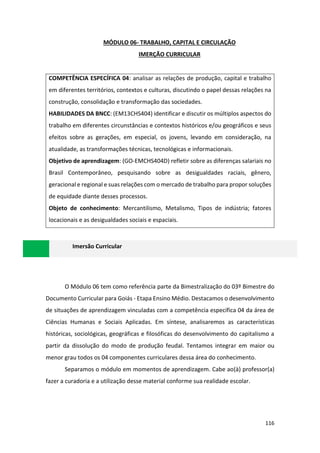 116
MÓDULO 06- TRABALHO, CAPITAL E CIRCULAÇÃO
IMERÇÃO CURRICULAR
COMPETÊNCIA ESPECÍFICA 04: analisar as relações de produção, capital e trabalho
em diferentes territórios, contextos e culturas, discutindo o papel dessas relações na
construção, consolidação e transformação das sociedades.
HABILIDADES DA BNCC: (EM13CHS404) identificar e discutir os múltiplos aspectos do
trabalho em diferentes circunstâncias e contextos históricos e/ou geográficos e seus
efeitos sobre as gerações, em especial, os jovens, levando em consideração, na
atualidade, as transformações técnicas, tecnológicas e informacionais.
Objetivo de aprendizagem: (GO-EMCHS404D) refletir sobre as diferenças salariais no
Brasil Contemporâneo, pesquisando sobre as desigualdades raciais, gênero,
geracional e regional e suas relações com o mercado de trabalho para propor soluções
de equidade diante desses processos.
Objeto de conhecimento: Mercantilismo, Metalismo, Tipos de indústria; fatores
locacionais e as desigualdades sociais e espaciais.
Imersão Curricular
O Módulo 06 tem como referência parte da Bimestralização do 03º Bimestre do
Documento Curricular para Goiás - Etapa Ensino Médio. Destacamos o desenvolvimento
de situações de aprendizagem vinculadas com a competência específica 04 da área de
Ciências Humanas e Sociais Aplicadas. Em síntese, analisaremos as características
históricas, sociológicas, geográficas e filosóficas do desenvolvimento do capitalismo a
partir da dissolução do modo de produção feudal. Tentamos integrar em maior ou
menor grau todos os 04 componentes curriculares dessa área do conhecimento.
Separamos o módulo em momentos de aprendizagem. Cabe ao(à) professor(a)
fazer a curadoria e a utilização desse material conforme sua realidade escolar.
 