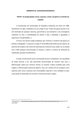 117
MOMENTO 01- SOCIOLOGIA/GEOGRAFIA
TEXTO I- As desigualdades sociais, espaciais, raciais e de gênero na divisão do
trabalho
A Constituição da Constituição da República Federativa do Brasil de 1988,
atualmente em vigor, estabelece em seu artigo 5º que: Todos são iguais perante a lei,
sem distinção de qualquer natureza, garantindo-se aos brasileiros e aos estrangeiros
residentes no País a inviolabilidade do direito à vida, à liberdade, à igualdade, à
segurança e à propriedade[...].
O inciso I do mesmo artigo estabelece que “homens e mulheres são iguais em
direitos e obrigações”3, enquanto o artigo 7º inciso XXX proíbe diferença de salários, de
exercício de funções e de critério de admissão por motivo de sexo, idade, cor ou estado
civil e XXXI qualquer discriminação no tocante a salário e critérios de admissão do
trabalhador portador de deficiência.
O texto constitucional acima mencionado procurar estabelecer uma igualdade
de todos perante a lei, não permitindo discriminação de nenhum tipo nem a
diferenciação salário por nenhum motivo, no entanto, embora proibido pela carta
magma, a diferenciação salarial por gênero, raça, cor, estado civil (ou qualquer outro
aspecto), bem como a pessoas com necessidades especiais é uma realidade no país,
como pode ser observado nos recortes e enxertos de texto a seguir.
3
Disponível em: http://www.planalto.gov.br/ccivil_03/constituicao/constituicao.htm. Acesso em: 12
maio 2022.
 