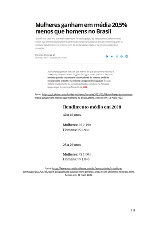 118
Fonte: https://g1.globo.com/dia-das-mulheres/noticia/2022/03/08/mulheres-ganham-em-
media-205percent-menos-que-homens-no-brasil.ghtml. Acesso em: 12 maio 2022.
Fonte: https://www.correiobraziliense.com.br/euestudante/trabalho-e-
formacao/2021/05/4926384-desigualdade-salarial-entre-generos-ainda-e-um-problema-no-brasil.html.
Acesso em: 12 maio 2022.
 