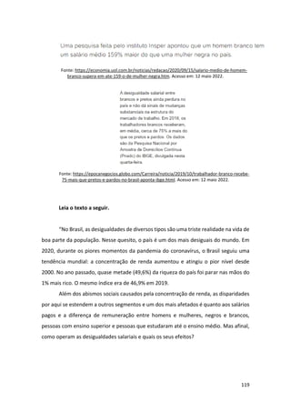 119
Fonte: https://economia.uol.com.br/noticias/redacao/2020/09/15/salario-medio-de-homem-
branco-supera-em-ate-159-o-de-mulher-negra.htm. Acesso em: 12 maio 2022.
Fonte: https://epocanegocios.globo.com/Carreira/noticia/2019/10/trabalhador-branco-recebe-
75-mais-que-pretos-e-pardos-no-brasil-aponta-ibge.html. Acesso em: 12 maio 2022.
Leia o texto a seguir.
“No Brasil, as desigualdades de diversos tipos são uma triste realidade na vida de
boa parte da população. Nesse quesito, o país é um dos mais desiguais do mundo. Em
2020, durante os piores momentos da pandemia do coronavírus, o Brasil seguiu uma
tendência mundial: a concentração de renda aumentou e atingiu o pior nível desde
2000. No ano passado, quase metade (49,6%) da riqueza do país foi parar nas mãos do
1% mais rico. O mesmo índice era de 46,9% em 2019.
Além dos abismos sociais causados pela concentração de renda, as disparidades
por aqui se estendem a outros segmentos e um dos mais afetados é quanto aos salários
pagos e a diferença de remuneração entre homens e mulheres, negros e brancos,
pessoas com ensino superior e pessoas que estudaram até o ensino médio. Mas afinal,
como operam as desigualdades salariais e quais os seus efeitos?
 