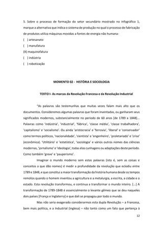 12
5. Sobre o processo de formação do setor secundário mostrado no infográfico 1,
marque a alternativa que indica o sistema de produção no qual o processo de fabricação
de produtos utiliza máquinas movidas a fontes de energia não humana:
( ) artesanato
( ) manufatura
(X) maquinofatura
( ) indústria
( ) robotização
MOMENTO 02 - HISTÓRIA E SOCIOLOGIA
TEXTO I- As marcas da Revolução Francesa e da Revolução Industrial
“As palavras são testemunhas que muitas vezes falam mais alto que os
documentos. Consideremos algumas palavras que foram inventadas, ou ganharam seus
significados modernos, substancialmente no período de 60 anos [de 1789 a 1848]...
Palavras como ‘indústria’, ‘industrial’, ‘fábrica’, ‘classe média’, ‘classe trabalhadora’,
‘capitalismo’ e ‘socialismo’. Ou ainda ‘aristocracia’ e ‘ferrovia’, ‘liberal’ e ‘conservador’
como termos políticos, ‘nacionalidade’, ‘cientista’ e ‘engenheiro’, ‘proletariado’ e ‘crise’
(econômica). ‘Utilitário’ e ‘estatística’, ‘sociologia’ e vários outros nomes das ciências
modernas, ‘jornalismo’ e ‘ideologia’, todas elas cunhagens ou adaptações deste período.
Como também ‘greve’ e ‘pauperismo’.
Imaginar o mundo moderno sem estas palavras (isto é, sem as coisas e
conceitos a que dão nomes) é medir a profundidade da revolução que eclodiu entre
1789 e 1848, e que constitui a maior transformação da história humana desde os tempos
remotos quando o homem inventou a agricultura e a metalurgia, a escrita, a cidade e o
estado. Esta revolução transformou, e continua a transformar o mundo inteiro. [...] A
transformação de 1789-1848 é essencialmente o levante gêmeo que se deu naqueles
dois países [França e Inglaterra] e que dali se propagou por todo o mundo.
Mas não seria exagerado considerarmos esta dupla Revolução – a Francesa,
bem mais política, e a Industrial (inglesa) – não tanto como um fato que pertença à
 