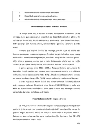 120
1. Disparidade salarial entre homens e mulheres
2. Disparidade salarial entre negros e brancos
3. Disparidade salarial entre graduados e não graduados
Disparidade salarial entre homens e mulheres
Em março deste ano, o Instituto Brasileiro de Geografia e Estatística (IBGE)
divulgou dados que escancararam a realidade da disparidade salarial de gênero. De
acordo com a publicação, em 2019 as mulheres recebiam 77,7% do salário dos homens.
Entre os cargos com maiores salários, como diretoria e gerência, a diferença é ainda
maior.
Mulheres que ocupam cadeiras de liderança ganham 61,9% do salário dos
homens que ocupam esses mesmos cargos. À medida que a trabalhadora ocupa cargos
mais altos na hierarquia das organizações, maior será a disparidade salarial de gênero.
Além disso, a pesquisa apontou que a maior desigualdade salarial está na região
Sudeste, e que, apesar da disparidade, mais mulheres possuem Ensino Superior.
Já para o período entre 2016 e 2018, a Pesquisa Nacional por Amostra de
Domicílios (Pnad) concluiu que, homens brancos com ensino superior concluído em
instituição pública recebeu salário médio de R$ 7.891,78 enquanto as mulheres brancas
na mesma função receberam R$ 4.739,64, ou seja, os homens receberam 64% a mais.
Medidas legislativas foram criadas para tentar combater a diferença salarial
entre homens e mulheres. O Projeto de Lei da Câmara (PLC) 130/2011 prevê multa (em
favor da trabalhadora) equivalente a cinco vezes o valor das diferenças salariais
constatadas durante o período de contratação.
Disparidade salarial entre negros e brancos
Em 2019, a disparidade salarial entre negros e brancos alcançou o maior patamar
desde 2016. De acordo com pesquisa divulgada pelo IBGE, a renda média mensal de
pessoas negras equivale a 55,8% em relação à renda mensal de pessoas brancas.
Falando em valores, isso significa que o rendimento médio dos negros é de R$ 1.673
enquanto dos brancos é de R$ 2.999.
 