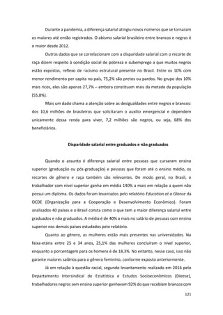121
Durante a pandemia, a diferença salarial atingiu novos números que se tornaram
os maiores até então registrados. O abismo salarial brasileiro entre brancos e negros é
o maior desde 2012.
Outros dados que se correlacionam com a disparidade salarial com o recorte de
raça dizem respeito à condição social de pobreza e subemprego a que muitos negros
estão expostos, reflexo de racismo estrutural presente no Brasil. Entre os 10% com
menor rendimento per capita no país, 75,2% são pretos ou pardos. No grupo dos 10%
mais ricos, eles são apenas 27,7% – embora constituam mais da metade da população
(55,8%).
Mais um dado chama a atenção sobre as desigualdades entre negros e brancos:
dos 10,6 milhões de brasileiros que solicitaram o auxílio emergencial e dependem
unicamente dessa renda para viver, 7,2 milhões são negros, ou seja, 68% dos
beneficiários.
Disparidade salarial entre graduados e não graduados
Quando o assunto é diferença salarial entre pessoas que cursaram ensino
superior (graduação ou pós-graduação) e pessoas que foram até o ensino médio, os
recortes de gênero e raça também são relevantes. De modo geral, no Brasil, o
trabalhador com nível superior ganha em média 140% a mais em relação a quem não
possui um diploma. Os dados foram levantados pelo relatório Education at a Glance da
OCDE (Organização para a Cooperação e Desenvolvimento Econômico). Foram
analisados 40 países e o Brasil consta como o que tem a maior diferença salarial entre
graduados e não graduados. A média é de 40% a mais no salário de pessoas com ensino
superior nos demais países estudados pelo relatório.
Quanto ao gênero, as mulheres estão mais presentes nas universidades. Na
faixa-etária entre 25 e 34 anos, 25,1% das mulheres concluíram o nível superior,
enquanto a porcentagem para os homens é de 18,3%. No entanto, nesse caso, isso não
garante maiores salários para o gênero feminino, conforme exposto anteriormente.
Já em relação à questão racial, segundo levantamento realizado em 2016 pelo
Departamento Intersindical de Estatística e Estudos Socioeconômicos (Dieese),
trabalhadores negros sem ensino superior ganhavam 92% do que recebiam brancos com
 