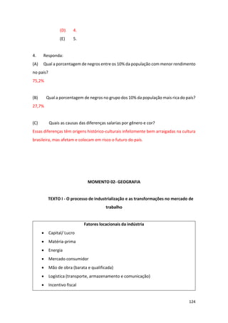 124
(D) 4.
(E) 5.
4. Responda:
(A) Qual a porcentagem de negros entre os 10% da população com menor rendimento
no país?
75,2%
(B) Qual a porcentagem de negros no grupo dos 10% da população mais rica do país?
27,7%
(C) Quais as causas das diferenças salarias por gênero e cor?
Essas diferenças têm origens histórico-culturais infelizmente bem arraigadas na cultura
brasileira, mas afetam e colocam em risco o futuro do país.
MOMENTO 02- GEOGRAFIA
TEXTO I - O processo de industrialização e as transformações no mercado de
trabalho
Fatores locacionais da indústria
• Capital/ Lucro
• Matéria-prima
• Energia
• Mercado consumidor
• Mão de obra (barata e qualificada)
• Logística (transporte, armazenamento e comunicação)
• Incentivo fiscal
 