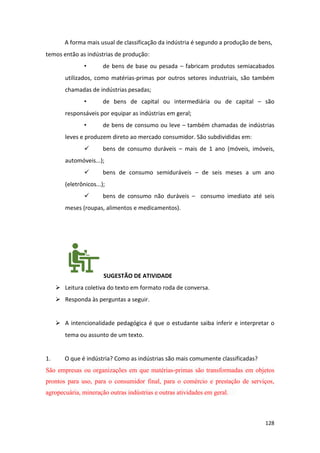 128
A forma mais usual de classificação da indústria é segundo a produção de bens,
temos então as indústrias de produção:
• de bens de base ou pesada – fabricam produtos semiacabados
utilizados, como matérias-primas por outros setores industriais, são também
chamadas de indústrias pesadas;
• de bens de capital ou intermediária ou de capital – são
responsáveis por equipar as indústrias em geral;
• de bens de consumo ou leve – também chamadas de indústrias
leves e produzem direto ao mercado consumidor. São subdivididas em:
✓ bens de consumo duráveis – mais de 1 ano (móveis, imóveis,
automóveis...);
✓ bens de consumo semiduráveis – de seis meses a um ano
(eletrônicos...);
✓ bens de consumo não duráveis – consumo imediato até seis
meses (roupas, alimentos e medicamentos).
SUGESTÃO DE ATIVIDADE
➢ Leitura coletiva do texto em formato roda de conversa.
➢ Responda às perguntas a seguir.
➢ A intencionalidade pedagógica é que o estudante saiba inferir e interpretar o
tema ou assunto de um texto.
1. O que é indústria? Como as indústrias são mais comumente classificadas?
São empresas ou organizações em que matérias-primas são transformadas em objetos
prontos para uso, para o consumidor final, para o comércio e prestação de serviços,
agropecuária, mineração outras indústrias e outras atividades em geral.
 