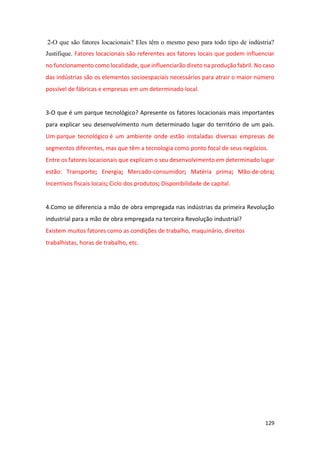 129
2-O que são fatores locacionais? Eles têm o mesmo peso para todo tipo de indústria?
Justifique. Fatores locacionais são referentes aos fatores locais que podem influenciar
no funcionamento como localidade, que influenciarão direto na produção fabril. No caso
das indústrias são os elementos socioespaciais necessários para atrair o maior número
possível de fábricas e empresas em um determinado local.
3-O que é um parque tecnológico? Apresente os fatores locacionais mais importantes
para explicar seu desenvolvimento num determinado lugar do território de um país.
Um parque tecnológico é um ambiente onde estão instaladas diversas empresas de
segmentos diferentes, mas que têm a tecnologia como ponto focal de seus negócios.
Entre os fatores locacionais que explicam o seu desenvolvimento em determinado lugar
estão: Transporte; Energia; Mercado-consumidor; Matéria prima; Mão-de-obra;
Incentivos fiscais locais; Ciclo dos produtos; Disponibilidade de capital.
4.Como se diferencia a mão de obra empregada nas indústrias da primeira Revolução
industrial para a mão de obra empregada na terceira Revolução industrial?
Existem muitos fatores como as condições de trabalho, maquinário, direitos
trabalhistas, horas de trabalho, etc.
 
