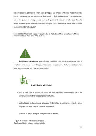 13
história dos dois países que foram seus principais suportes e símbolos, mas sim como a
cratera gêmea de um vulcão regional bem maior. [...] não poderiam ter ocorrido naquela
época em qualquer outra parte do mundo. É igualmente relevante notar que elas são,
neste período, quase inconcebíveis sob qualquer outra forma que não a do triunfo do
capitalismo liberal burguês.”
Fonte: HOBSBAWM, Eric J. A era das revoluções. 25. ed. Tradução de Maria Tereza Teixeira; Marcos
Penchel. São Paulo: Paz e Terra, 2010. p. 19-21.
Importante pensarmos: a relação dos conceitos capitalistas que surgem com as
revoluções: francesa e industrial, que transforma o vocabulário da humanidade criando
uma nova realidade nas relações de trabalho.
SUGESTÃO DE ATIVIDADE
➢ Em grupo, faça a leitura do texto As marcas da Revolução Francesa e da
Revolução Industrial e socialize com a turma.
➢ A finalidade pedagógica da atividade é identificar e analisar as relações entre
sujeitos, grupos, classes sociais e sociedades.
1. Analise as fotos, a seguir, e responda às questões.
Figura 4- Trabalho infantil em fábrica da
Carolina do Norte, Estados Unidos. Foto de
 