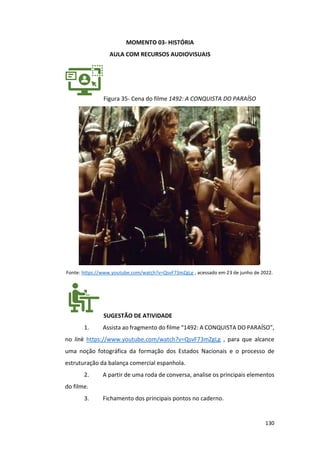 130
MOMENTO 03- HISTÓRIA
AULA COM RECURSOS AUDIOVISUAIS
Figura 35- Cena do filme 1492: A CONQUISTA DO PARAÍSO
Fonte: https://www.youtube.com/watch?v=QsvF73mZgLg , acessado em 23 de junho de 2022.
SUGESTÃO DE ATIVIDADE
1. Assista ao fragmento do filme “1492: A CONQUISTA DO PARAÍSO”,
no link https://www.youtube.com/watch?v=QsvF73mZgLg , para que alcance
uma noção fotográfica da formação dos Estados Nacionais e o processo de
estruturação da balança comercial espanhola.
2. A partir de uma roda de conversa, analise os principais elementos
do filme.
3. Fichamento dos principais pontos no caderno.
 