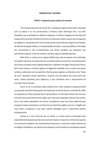 132
MOMENTO 04- HISTÓRIA
TEXTO I- Fragmento para análise do contexto
“Durante grande parte do século XVI, a burguesia inglesa esteve bem articulada
com os nobres e os reis pertencentes à dinastia Tudor (Henrique VIII e sua filha
Elizabeth), que consolidaram a Reforma Anglicana. A reforma religiosa de Henrique VIII
proporcionou grandes benefícios financeiros tanto para nobres quanto para burgueses
da Inglaterra. Isso porque teve início o processo de conversão das antigas terras feudais,
de domínio da Igreja Católica, em propriedades privadas, o que possibilitou a formação
dos cercamentos e dos arrendamentos que foram vendidos aos burgueses que
pretendiam explorar minas de carvão ou praticar alguma atividade agrícola.
Além disso, a ruptura com a Igreja Católica (que não era apenas uma instituição
com poder espiritual, mas detentora de um poder político continental, ao qual boa parte
das Coroas europeias estava ligada) dispensou a Inglaterra de pagar tributos para Roma,
bem como colocou a marinha inglesa em flagrante rivalidade com os navios dos países
católicos, sobretudo com os espanhóis. Muitos piratas ingleses, conhecidos como “lobos
do mar”, atacavam navios espanhóis e levavam sua mercadoria (na maior parte das
vezes, metais preciosos) para Inglaterra, o que contribuía para o aquecimento do
mercado interno do país.
Como se vê, as principais ações políticas dos Tudor acabaram proporcionando
uma grande ascensão da burguesia, de modo que no fim do século, na década de 1590,
os burgueses já tinham grande força representativa na chamada Câmara dos Comuns
(uma das câmaras do Parlamento Inglês, que tinha como oposição a Câmara dos Lordes,
isto é, dos nobres apoiadores da Coroa). O problema é que essa força adquirida pela
burguesia estava associada ao puritanismo (o calvinismo inglês), que era a religião que
mais atraía a burguesia e que dava suporte ideológico para o radicalismo político
antiabsolutista.
Somou-se a isso o fato de que os nobres e a Coroa viam-se ameaçados pela
capacidade da burguesia puritana de acumular riquezas. Enquanto a renda da burguesia
era oriunda do trabalho e de investimentos financeiros, a renda dos nobres advinha de
privilégios hereditários, da cobrança de impostos e da formação de monopólios estatais
 