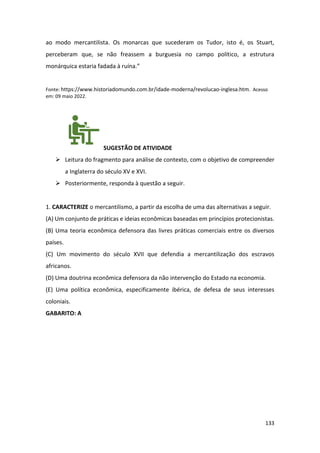 133
ao modo mercantilista. Os monarcas que sucederam os Tudor, isto é, os Stuart,
perceberam que, se não freassem a burguesia no campo político, a estrutura
monárquica estaria fadada à ruína.”
Fonte: https://www.historiadomundo.com.br/idade-moderna/revolucao-inglesa.htm. Acesso
em: 09 maio 2022.
SUGESTÃO DE ATIVIDADE
➢ Leitura do fragmento para análise de contexto, com o objetivo de compreender
a Inglaterra do século XV e XVI.
➢ Posteriormente, responda à questão a seguir.
1. CARACTERIZE o mercantilismo, a partir da escolha de uma das alternativas a seguir.
(A) Um conjunto de práticas e ideias econômicas baseadas em princípios protecionistas.
(B) Uma teoria econômica defensora das livres práticas comerciais entre os diversos
países.
(C) Um movimento do século XVII que defendia a mercantilização dos escravos
africanos.
(D) Uma doutrina econômica defensora da não intervenção do Estado na economia.
(E) Uma política econômica, especificamente ibérica, de defesa de seus interesses
coloniais.
GABARITO: A
 