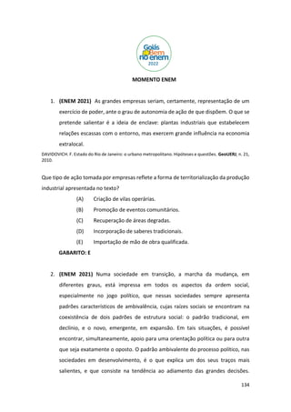 134
MOMENTO ENEM
1. (ENEM 2021) As grandes empresas seriam, certamente, representação de um
exercício de poder, ante o grau de autonomia de ação de que dispõem. O que se
pretende salientar é a ideia de enclave: plantas industriais que estabelecem
relações escassas com o entorno, mas exercem grande influência na economia
extralocal.
DAVIDOVICH. F. Estado do Rio de Janeiro: o urbano metropolitano. Hipóteses e questões. GeoUERJ, n. 21,
2010.
Que tipo de ação tomada por empresas reflete a forma de territorialização da produção
industrial apresentada no texto?
(A) Criação de vilas operárias.
(B) Promoção de eventos comunitários.
(C) Recuperação de áreas degradas.
(D) Incorporação de saberes tradicionais.
(E) Importação de mão de obra qualificada.
GABARITO: E
2. (ENEM 2021) Numa sociedade em transição, a marcha da mudança, em
diferentes graus, está impressa em todos os aspectos da ordem social,
especialmente no jogo político, que nessas sociedades sempre apresenta
padrões característicos de ambivalência, cujas raízes sociais se encontram na
coexistência de dois padrões de estrutura social: o padrão tradicional, em
declínio, e o novo, emergente, em expansão. Em tais situações, é possível
encontrar, simultaneamente, apoio para uma orientação política ou para outra
que seja exatamente o oposto. O padrão ambivalente do processo político, nas
sociedades em desenvolvimento, é o que explica um dos seus traços mais
salientes, e que consiste na tendência ao adiamento das grandes decisões.
 