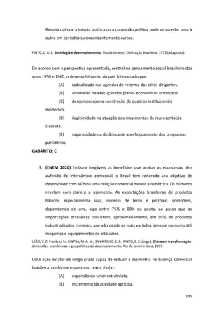 135
Resulta daí que a inércia política ou a convulsão política pode se suceder uma à
outra em períodos surpreendentemente curtos.
PINTO, L, A. C. Sociologia e desenvolvimento. Rio de Janeiro: Civilização Brasileira, 1975 (adaptado).
De acordo com a perspectiva apresentada, central no pensamento social brasileiro dos
anos 1950 e 1960, o desenvolvimento do país foi marcado por:
(A) radicalidade nas agendas de reforma das elites dirigentes.
(B) anomalias na execução dos planos econômicos ortodoxos.
(C) descompassos na construção de quadros institucionais
modernos.
(D) ilegitimidade na atuação dos movimentos de representação
classista.
(E) vagarosidade na dinâmica de aperfeiçoamento dos programas
partidários.
GABARITO: C
3. (ENEM 2020) Embora inegáveis os benefícios que ambas as economias têm
auferido do intercâmbio comercial, o Brasil tem reiterado seu objetivo de
desenvolver com a China uma relação comercial menos assimétrica. Os números
revelam com clareza a assimetria. As exportações brasileiras de produtos
básicos, especialmente soja, minério de ferro e petróleo, compõem,
dependendo do ano, algo entre 75% e 80% da pauta, ao passo que as
importações brasileiras consistem, aproximadamente, em 95% de produtos
industrializados chineses, que vão desde os mais variados bens de consumo até
máquinas e equipamentos de alto valor.
LEÃO, V. C. Prefácio. In: CINTRA, M. A. M.; SILVA FILHO, E. B.; PINTO, E. C. (orgs.). China em transformação:
dimensões econômicas e geopolíticas do desenvolvimento. Rio de Janeiro: Ipea, 2015.
Uma ação estatal de longo prazo capaz de reduzir a assimetria na balança comercial
brasileira, conforme exposto no texto, é o(a):
(A) expansão do setor extrativista.
(B) incremento da atividade agrícola.
 