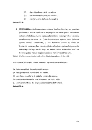 136
(C) diversificação da matriz energética.
(D) fortalecimento da pesquisa científica.
(E) monitoramento do fluxo alfandegário
GABARITO: D
4. (ENEM 2020) As estatísticas mais recentes do Brasil rural revelam um paradoxo
que interessa a toda sociedade: o emprego de natureza agrícola definha em
praticamente todo o país, mas a população residente no campo voltou a crescer;
ou pelo menos parou de cair. Esses sinais trocados sugerem que a dinâmica
agrícola, embora fundamental, já não determina sozinha os rumos da
demografia no campo. Esse novo cenário é explicado em parte pelo incremento
do emprego não agrícola no campo. Ao mesmo tempo, aumentou a massa de
desempregados, inativos e aposentados que mantêm residência rural.
SILVA, J. G. Velhos e novos mitos do rural brasileiro. Estudos Avançados, n. 43, dez. 2001.
Sobre o espaço brasileiro, o texto apresenta argumentos que refletem a:
(A) heterogeneidade do modo de vida agrário.
(B) redução do fluxo populacional nas cidades.
(C) correlação entre força de trabalho e migração sazonal.
(D) indissociabilidade entre local de moradia e acesso à renda.
(E) desregulamentação das propriedades nas zonas de fronteira.
GABARITO: A
 
