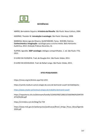 137
REFERÊNCIAS
ABRÃO, Bernadette Siqueira. A história da filosofia. São Paulo: Nova Cultura, 2004.
ADORNO, Theodor W. Introdução à sociologia. São Paulo: Edunesp, 2008.
BARBOSA, Maria Lígia de Oliveira; QUINTANEIRO, Tania; RIVEIRO, Patricia.
Conhecimento e imaginação: sociologia para o ensino médio. Belo Horizonte:
Autêntica, 2012. (Coleção Práticas Docentes, 4).
KUPPER, Agnaldo. 360º sociologia: diálogos compartilhados. 1. ed. São Paulo: FTD,
2015.
O LIVRO DA FILOSOFIA. Trad. de Douglas Kim. São Paulo: Globo, 2011.
O LIVRO DA SOCIOLOGIA. Trad. de Rafael Longo. São Paulo: Globo, 2015.
SITES PESQUISADOS
https://mises.org.br/Article.aspx?id=1255
https://camilo.medium.com/o-elogio-do-ocio-de-bertrand-russell-3e15dd3da31c
https://www.citador.pt/textos/o-elogio-do-trabalho-bertrand-russell
https://repositorio.ufsc.br/bitstream/handle/123456789/128023/CADERNO%20INTER
ATIVO%204.pdf
https://crimideia.com.br/blog/?p=734
https://www.mds.gov.br/webarquivos/publicacao/Brasil_Amigo_Pesso_Idosa/Agenda
2030.pdf
 