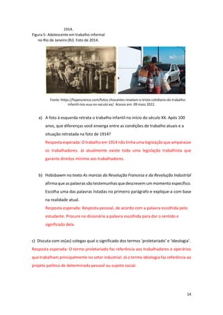 14
1914.
Figura 5- Adolescente em trabalho informal
no Rio de Janeiro (RJ). Foto de 2014.
Fonte: https://hypescience.com/fotos-chocantes-revelam-o-triste-cotidiano-do-trabalho-
infantil-nos-eua-no-seculo-xx/. Acesso em: 09 maio 2022.
a) A foto à esquerda retrata o trabalho infantil no início do século XX. Após 100
anos, que diferenças você enxerga entre as condições de trabalho atuais e a
situação retratada na foto de 1914?
Resposta esperada: O trabalho em 1914 não tinha uma legislação que amparasse
os trabalhadores. Já atualmente existe toda uma legislação trabalhista que
garante direitos mínimo aos trabalhadores.
b) Hobsbawm no texto As marcas da Revolução Francesa e da Revolução Industrial
afirma que as palavras são testemunhas que descrevem um momento específico.
Escolha uma das palavras listadas no primeiro parágrafo e explique-a com base
na realidade atual.
Resposta esperada: Resposta pessoal, de acordo com a palavra escolhida pelo
estudante. Procure no dicionário a palavra escolhida para dar o sentido e
significado dela.
c) Discuta com os(as) colegas qual o significado dos termos ‘proletariado’ e ‘ideologia’.
Resposta esperada: O termo proletariado faz referência aos trabalhadores e operários
que trabalham principalmente no setor industrial. Já o termo ideologia faz referência ao
projeto político de determinada pessoal ou sujeito social.
 