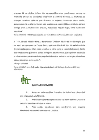 16
crianças. Lá os cristãos tinham sido surpreendidos pelos muçulmanos, mesmo no
momento em que os sacerdotes celebravam o sacrifício da Missa. As mulheres, as
crianças, os velhos, todos os que a fraqueza ou a doença conservava sob as tendas,
perseguidos até os altares, tinham sido levados para a escravidão ou imolados por um
inimigo cruel. A multidão dos cristãos, massacrada naquele lugar, tinha ficado sem
sepultura.”
Fonte: MICHAUD, F. História das cruzadas. São Paulo: Editora das Américas, 1956 (com adaptações).
II - “Foi, de fato, na sexta-feira 22 do tempo de Chaaban, do ano de 492 da Hégira, que
os franj* se apossaram da Cidade Santa, após um sítio de 40 dias. Os exilados ainda
tremem cada vez que falam nisso; seu olhar se esfria como se eles ainda tivessem diante
dos olhos aqueles guerreiros louros, protegidos de armaduras, que espelham pelas ruas
o sabre cortante, desembainhado, degolando homens, mulheres e crianças, pilhando as
casas, saqueando as mesquitas”.
*franj = cruzados
Fonte: MAALOUF, Amin. As Cruzadas vistas pelos árabes. 2. ed. São Paulo: Brasiliense, 1989 (com
adaptações).
SUGESTÃO DE ATIVIDADE
1. Assista ao trailer do filme Cruzada – de Ridley Scott, disponível
em: https://cutt.ly/uAOLomG.
2. Analise os fragmentos apresentados e o trailer do filme Cruzada e
descreva o contexto em que se insere.
3. Peça aos(às) estudantes para construírem um pequeno
fichamento no caderno com foco nas Cruzadas.
 