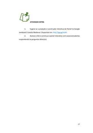17
ATIVIDADE EXTRA
1. Sugere-se a projeção e construção interativa de Painel no Google
Jamboard: Castelo Medieval. Disponível em: http://gg.gg/xsdel.
2. Acesse o link e construa o painel interativo com os(as) estudantes
respondendo às perguntas deles(as).
 