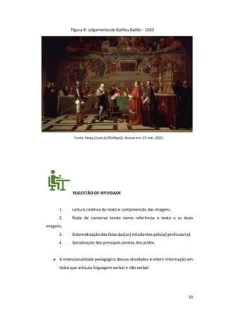 19
Figura 8- Julgamento de Galileu Galilei - 1633
Fonte: https://cutt.ly/9SHQwQi. Acesso em: 23 mar. 2022.
SUGESTÃO DE ATIVIDADE
1. Leitura coletiva do texto e compreensão das imagens.
2. Roda de conversa tendo como referência o texto e as duas
imagens.
3. Sistematização das falas dos(as) estudantes pelo(a) professor(a).
4. Socialização dos principais pontos discutidos.
➢ A intencionalidade pedagógica dessas atividades é inferir informação em
texto que articula linguagem verbal e não verbal.
 