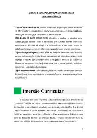 2
MÓDULO 1- SOCIEDADE, ECONOMIA E CLASSES SOCIAIS
IMERSÃO CURRICULAR
COMPETÊNCIA ESPECÍFICA 04: analisar as relações de produção, capital e trabalho
em diferentes territórios, contextos e culturas, discutindo o papel dessas relações na
construção, consolidação e transformação das sociedades.
HABILIDADES DA BNCC (EM13CHS401): identificar e analisar as relações entre
sujeitos, grupos, classes sociais e sociedades com culturas distintas diante das
transformações técnicas, tecnológicas e informacionais e das novas formas de
trabalho ao longo do tempo, em diferentes espaços (urbanos e rurais) e contextos.
Objetivo de aprendizagem (GO-EMCHS401A): entender o trabalho como atividade
humana indispensável à produção dos meios sociais de subsistência diferenciando
emprego e trabalho para perceber como as relações e condições de trabalho se
diferenciam entre países e regiões (países ricos e pobres, campo e cidade, sociedades
tradicionais e sociedade industrializada).
Objeto de conhecimento: Modo de Produção Feudal, Processo histórico de formação
do Capitalismo. Setor secundário: os setores econômicos – artesanato-manufatura-
maquinofatura.
Imersão Curricular
O Módulo 1 tem como referência parte da Bimestralização do 3º Bimestre do
Documento Curricular para Goiás - Etapa Ensino Médio. Destacamos o desenvolvimento
de situações de aprendizagem vinculadas com a competência específica 4 da área de
Ciências Humanas e Sociais Aplicadas. Em síntese, analisaremos as características
históricas, sociológicas, geográficas e filosóficas do desenvolvimento do Capitalismo a
partir da dissolução do modo de produção feudal. Tentamos integrar em maior ou
menor grau todos os 4 componentes curriculares dessa área do conhecimento.
 