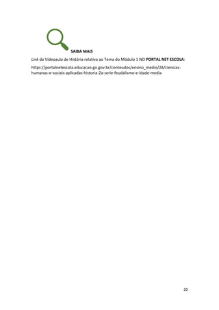 20
SAIBA MAIS
Link da Vídeoaula de História relativa ao Tema do Módulo 1 NO PORTAL NET ESCOLA:
https://portalnetescola.educacao.go.gov.br/conteudos/ensino_medio/28/ciencias-
humanas-e-sociais-aplicadas-historia-2a-serie-feudalismo-e-idade-media
 