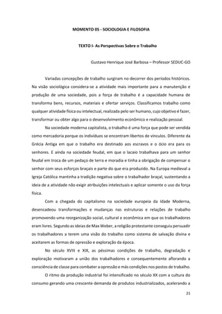21
MOMENTO 05 - SOCIOLOGIA E FILOSOFIA
TEXTO I- As Perspectivas Sobre o Trabalho
Gustavo Henrique José Barbosa – Professor SEDUC-GO
Variadas concepções de trabalho surgiram no decorrer dos períodos históricos.
Na visão sociológica considera-se a atividade mais importante para a manutenção e
produção de uma sociedade, pois a força de trabalho é a capacidade humana de
transforma bens, recursos, materiais e ofertar serviços. Classificamos trabalho como
qualquer atividade física ou intelectual, realizada pelo ser humano, cujo objetivo é fazer,
transformar ou obter algo para o desenvolvimento econômico e realização pessoal.
Na sociedade moderna capitalista, o trabalho é uma força que pode ser vendida
como mercadoria porque os indivíduos se encontram libertos de vínculos. Diferente da
Grécia Antiga em que o trabalho era destinado aos escravos e o ócio era para os
senhores. E ainda na sociedade feudal, em que o lacaio trabalhava para um senhor
feudal em troca de um pedaço de terra e moradia e tinha a obrigação de compensar o
senhor com seus esforços braçais e parte do que era produzido. Na Europa medieval a
Igreja Católica mantinha a tradição negativa sobre o trabalhador braçal, sustentando a
ideia de a atividade não exigir atribuições intelectuais e aplicar somente o uso da força
física.
Com a chegada do capitalismo na sociedade europeia da Idade Moderna,
desencadeou transformações e mudanças nas estruturas e relações de trabalho
promovendo uma reorganização social, cultural e econômica em que os trabalhadores
eram livres. Segundo as ideias de Max Weber, a religião protestante conseguiu persuadir
os trabalhadores a terem uma visão do trabalho como sistema de salvação divina e
aceitarem as formas de opressão e exploração da época.
No século XVIII e XIX, as péssimas condições de trabalho, degradação e
exploração motivaram a união dos trabalhadores e consequentemente aflorando a
consciência de classe para combater a opressão e más condições nos postos de trabalho.
O ritmo da produção industrial foi intensificado no século XX com a cultura do
consumo gerando uma crescente demanda de produtos industrializados, acelerando a
 