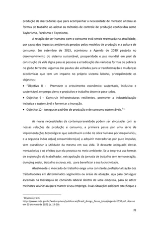 22
produção de mercadorias que para acompanhar a necessidade de mercado alterou as
formas de trabalho ao adotar os métodos de controle de produção conhecidos como
Taylorismo, Fordismo e Toyotismo.
A relação do ser humano com o consumo está sendo repensada na atualidade,
por causa dos impactos ambientais gerados pelos modelos de produção e a cultura de
consumo. Em setembro de 2015, aconteceu a Agenda de 2030 pautada no
desenvolvimento do sistema sustentável, prosperidade e paz mundial em prol da
construção da vida digna para as pessoas e erradicação das variadas formas de pobreza
no globo terrestre, algumas das pautas são voltadas para a transformação e mudanças
econômicas que tem um impacto no próprio sistema laboral, principalmente os
objetivos:
• “Objetivo 8 - Promover o crescimento econômico sustentado, inclusivo e
sustentável, emprego pleno e produtivo e trabalho decente para todos.
• Objetivo 9 - Construir infraestruturas resilientes, promover a industrialização
inclusiva e sustentável e fomentar a inovação.
• Objetivo 12 - Assegurar padrões de produção e de consumo sustentáveis.”1
As novas necessidades da contemporaneidade podem ser vinculadas com as
nossas relações de produção e consumo, a primeira passa por uma série de
implementações tecnológicas que substituem a mão de obra humana por maquinários,
e a segunda induz os(as) consumidores(as) a adquirir mercadorias por puro impulso,
sem questionar a utilidade da mesma em sua vida. O descarte adequado destas
mercadorias e os efeitos que ela provoca no meio ambiente. Se a empresa usa formas
de exploração do trabalhador, extrapolação da jornada de trabalho sem remuneração,
dumping social, trabalho escravo, etc. para beneficiar a sua lucratividade.
Atualmente o mercado de trabalho exige uma constante profissionalização dos
trabalhadores em determinados segmentos ou áreas de atuação, seja para conseguir
ascensão na hierarquia de comando laboral dentro de uma empresa, para se obter
melhores salários ou para manter o seu emprego. Essas situações colocam em cheque a
1
Disponível em:
https://www.mds.gov.br/webarquivos/publicacao/Brasil_Amigo_Pesso_Idosa/Agenda2030.pdf. Acesso
em 20 de maio de 2022 (p. 19-20).
 