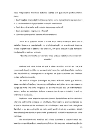 23
nossa relação com o mundo do trabalho, fazendo com que surjam questionamentos
como:
• Qual relação o sistema de trabalho deve manter com o meio ambiente e a sociedade?
• O conhecimento ou o produto tem real valor no mercado?
• Quais áreas de atuação serão criadas, inovadas ou extintas?
• Quais os impactos no presente e futuro?
• Como assegurar padrões de consumo sustentáveis?
Todas essas questões levam à análise ética acerca da relação entre vida e
trabalho. Busca-se a especialização e a profissionalização em uma área de interesse
focada na promessa da obtenção da felicidade, em que a popular citação do filósofo
chinês Confúcio pode ser utilizada:
“Escolha um trabalho que você ame e não terá que trabalhar um único dia em
sua vida”.
Pode-se fazer uma análise em que a palavra trabalho utilizada na citação é
encarregada de dois sentidos em que o primeiro transmite a ideia de profissão mediante
uma necessidade ou cobrança social e a segunda em que o trabalho é uma forma de
castigo ou função maçante.
Ao analisar a origem etimológica da palavra trabalho, temos que deriva da
palavra em Latim Tripalium, instrumento utilizado na agricultura grega para rasgar as
espigas de milho e na Roma Antiga que era o nome utilizado para um instrumento de
tortura; ambas as sociedades tinham a perspectiva de que o trabalho braçal era
sinônimo de escravidão.
Porém na Idade Moderna com o surgimento do capitalismo a visão pessimista
referente ao trabalho começa a ser substituída. O ócio começa a ser questionado e a
ocupação de uma atividade no mercado de trabalho passa a ser vista como condição de
dignidade e de pertencimento ao meio social, porém inicia-se as pressões sociais
direcionadas para realização profissional que favoreça a ascensão econômica e social
individual.
No desenvolvimento histórico das nações ocidentais o trabalho serve, seja
levando em consideração os aspectos econômicos, técnicos e/ou na sua dimensão das
 